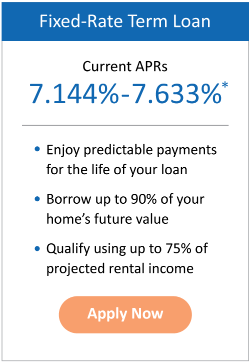 | Fixed-Rate Term Loan - Current APRs: 7.51%–7.88%*. Enjoy predictable payments for the life of your loan. Borrow up to 90% of your home’s future value. Qualify using up to 75% of projected rental income. Apply Now.
