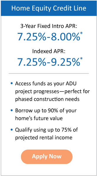 Home Equity Credit Line- 3-Year Fixed Intro APR: 7.25%–8.00%*; Indexed APR: 7.25%–9.25%*. Access funds as your ADU project progresses--perfect for phased construction needs. Borrow up to 90% of your home’s future value. Qualify using up to 75% of projected rental income. Apply Now. 