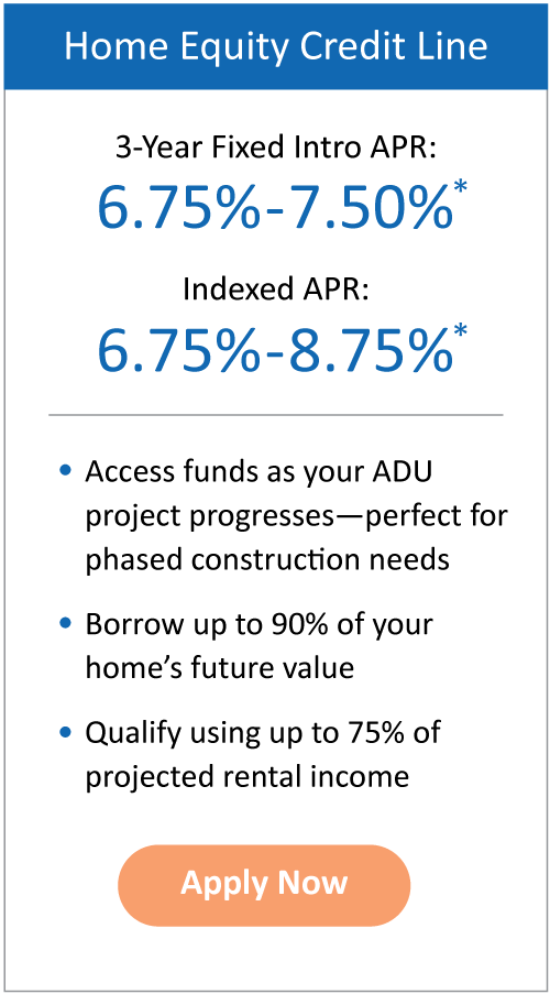 Home Equity Credit Line- 3-Year Fixed Intro APR: 7.25%–8.00%*; Indexed APR: 7.25%–9.25%*. Access funds as your ADU project progresses--perfect for phased construction needs. Borrow up to 90% of your home’s future value. Qualify using up to 75% of projected rental income. Apply Now. 